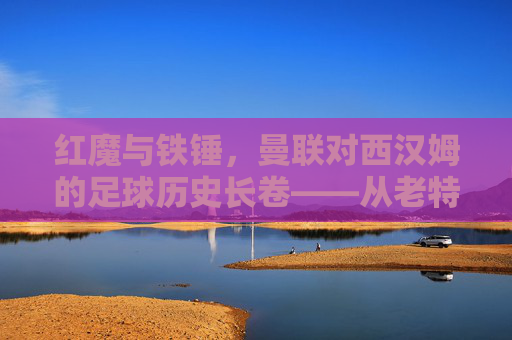 红魔与铁锤，曼联对西汉姆的足球历史长卷——从老特拉福德的荣耀到现代竞技的碰撞