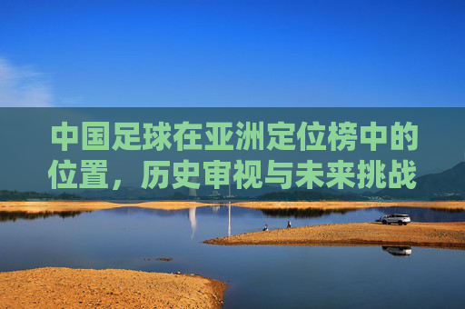 中国足球在亚洲定位榜中的位置，历史审视与未来挑战，中国足球在亚洲定位榜中的位置，历史审视与未来挑战