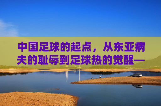 中国足球的起点，从东亚病夫的耻辱到足球热的觉醒——回望百年征程中的奠基时刻