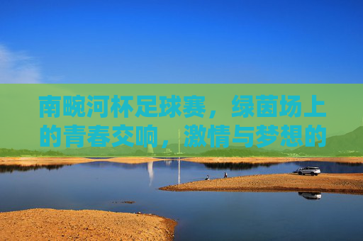南畹河杯足球赛，绿茵场上的青春交响，激情与梦想的碰撞