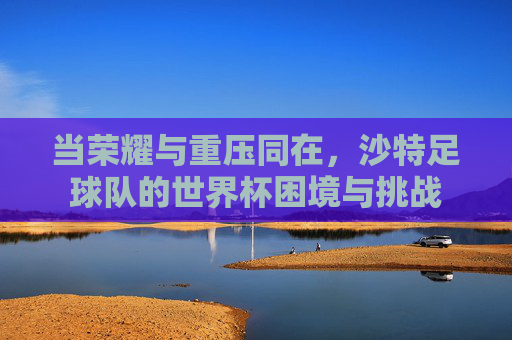 当荣耀与重压同在，沙特足球队的世界杯困境与挑战