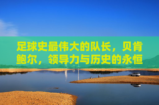 足球史最伟大的队长，贝肯鲍尔，领导力与历史的永恒旗帜