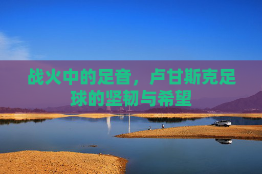 战火中的足音，卢甘斯克足球的坚韧与希望