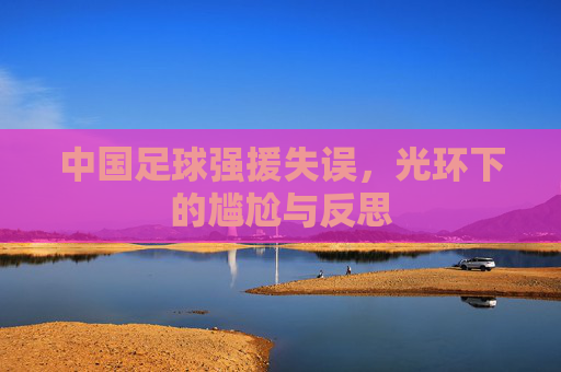 中国足球强援失误，光环下的尴尬与反思