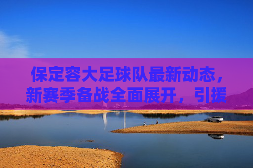 保定容大足球队最新动态,新赛季备战全面展开,引援与训练细节引关注