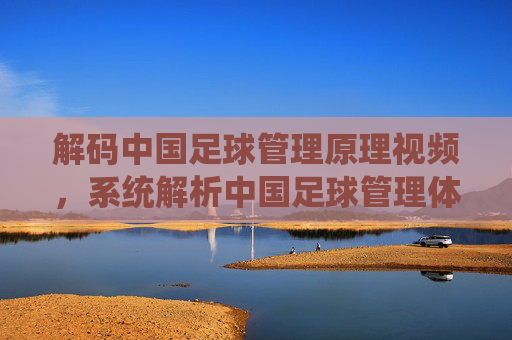 解码中国足球管理原理视频，系统解析中国足球管理体系的理论与实践