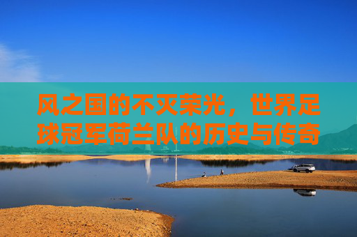风之国的不灭荣光，世界足球冠军荷兰队的历史与传奇，风之国的不灭荣光，荷兰队的历史与传奇