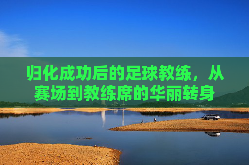 归化成功后的足球教练，从赛场到教练席的华丽转身
