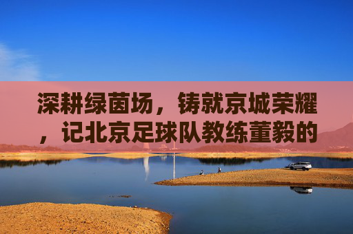 深耕绿茵场，铸就京城荣耀，记北京足球队教练董毅的执教之路，深耕绿茵场，铸就京城荣耀，记北京足球队教练董毅的执教之路