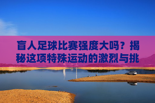 盲人足球比赛强度大吗？揭秘这项特殊运动的激烈与挑战