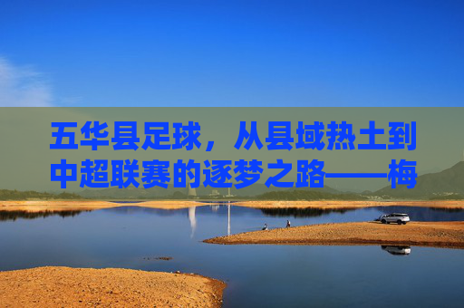 五华县足球，从县域热土到中超联赛的逐梦之路——梅县五华队的中超征程与地方足球的崛起