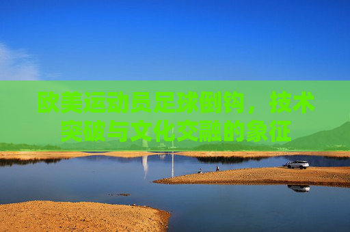 欧美运动员足球倒钩，技术突破与文化交融的象征