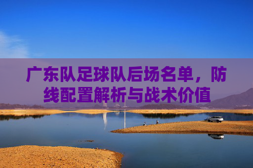广东队足球队后场名单，防线配置解析与战术价值