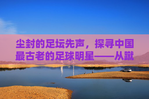 尘封的足坛先声，探寻中国最古老的足球明星——从蹴鞠到现代足球的千年回响