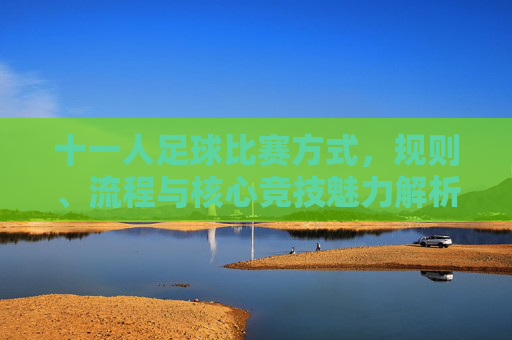 十一人足球比赛方式,规则、流程与核心竞技魅力解析,十一人足球比赛,规则、流程与核心竞技魅力解析