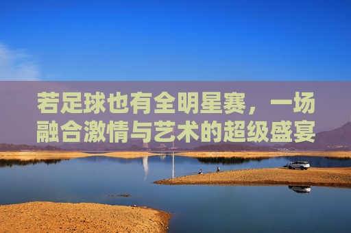 若足球也有全明星赛，一场融合激情与艺术的超级盛宴