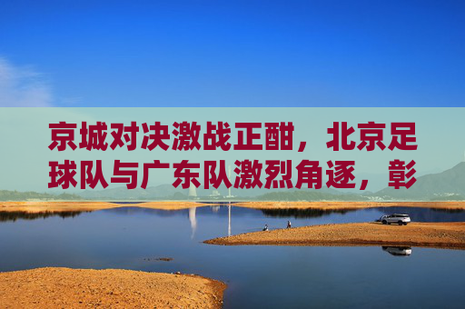 京城对决激战正酣，北京足球队与广东队激烈角逐，彰显足球魅力与竞技精神