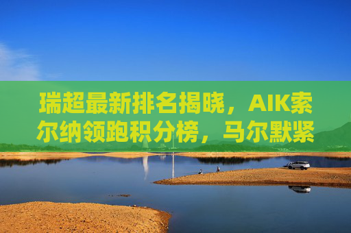 瑞超最新排名揭晓，AIK索尔纳领跑积分榜，马尔默紧随其后，多支强队竞争白热化