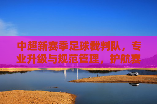 中超新赛季足球裁判队，专业升级与规范管理，护航赛场公平公正