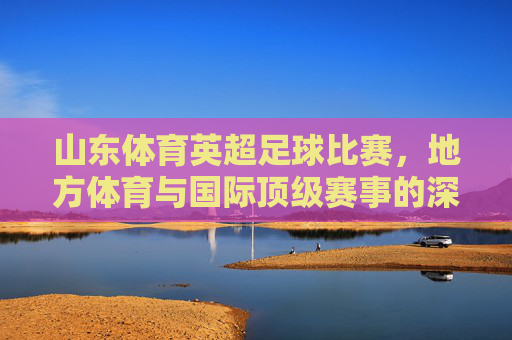山东体育英超足球比赛，地方体育与国际顶级赛事的深度交融与创新发展