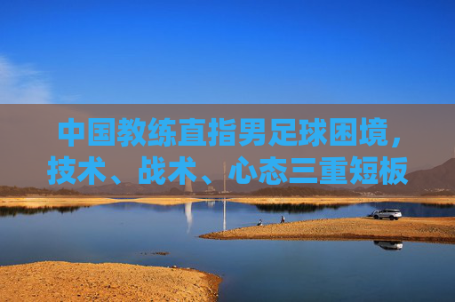 中国教练直指男足球困境，技术、战术、心态三重短板，未来破局需系统改革