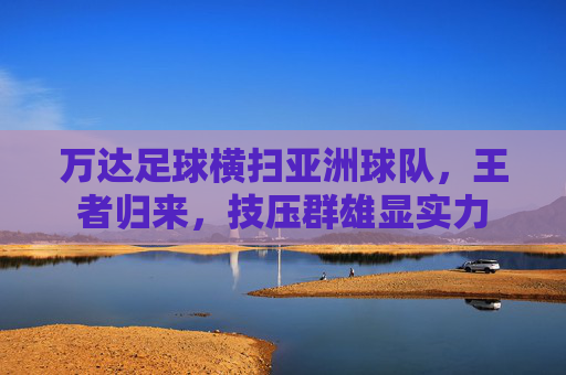 万达足球横扫亚洲球队，王者归来，技压群雄显实力