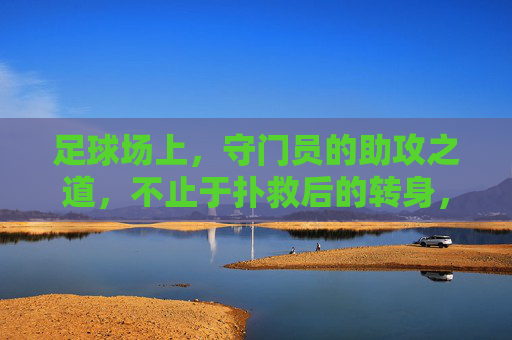 足球场上，守门员的助攻之道，不止于扑救后的转身，更是战术的升华