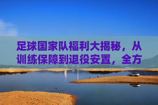 足球国家队福利大揭秘,从训练保障到退役安置,全方位解析国家队成员的特权与关怀,足球国家队福利全解析,从训练保障到退役安置,成员特权与关怀大揭秘