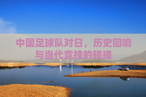 中国足球队对日,历史回响与当代竞技的碰撞