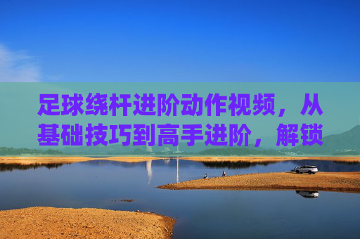 足球绕杆进阶动作视频，从基础技巧到高手进阶，解锁绕杆的无限可能