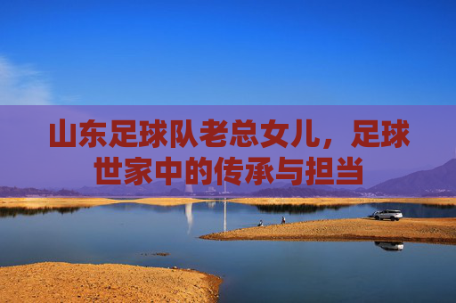 山东足球队老总女儿,足球世家中的传承与担当