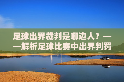 足球出界裁判是哪边人?——解析足球比赛中出界判罚的裁判角色与判断标准,足球出界裁判是哪边人?——解析足球比赛中出界判罚的裁判角色与判断标准