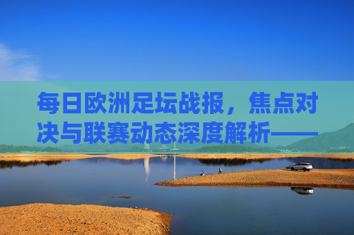 每日欧洲足坛战报,焦点对决与联赛动态深度解析——聚焦各联赛关键战役与战术分析