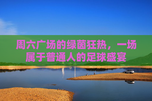 周六广场的绿茵狂热,一场属于普通人的足球盛宴