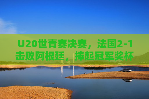 U20世青赛决赛，法国2-1击败阿根廷，捧起冠军奖杯，决赛精彩瞬间回顾，U20世青赛决赛，法国2-1阿根廷夺冠 精彩瞬间回顾