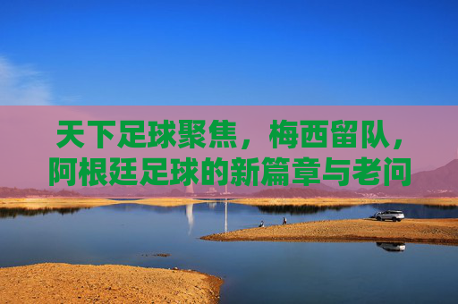 天下足球聚焦，梅西留队，阿根廷足球的新篇章与老问题？天下足球聚焦梅西留队，阿根廷足球的新篇章与老问题？