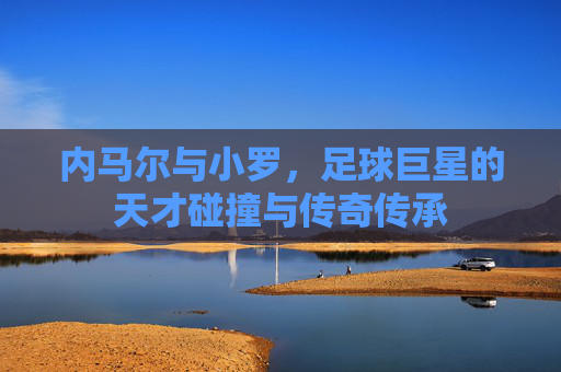 内马尔与小罗,足球巨星的天才碰撞与传奇传承