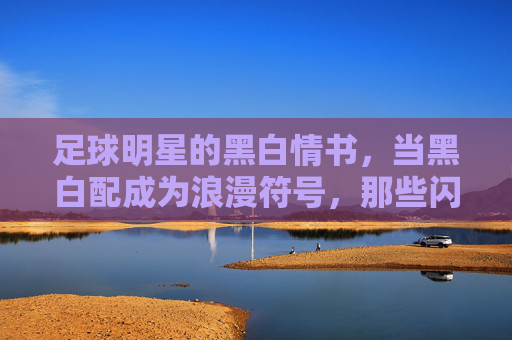 足球明星的黑白情书,当黑白配成为浪漫符号,那些闪亮的女友们,足球明星的黑白情书,当黑白配成为浪漫符号,那些闪亮的女友们