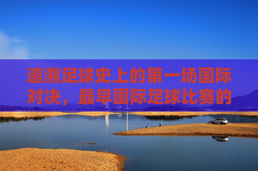 追溯足球史上的第一场国际对决,最早国际足球比赛的传奇与历史意义