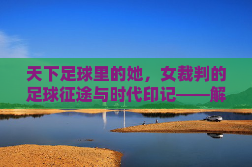 天下足球里的她，女裁判的足球征途与时代印记——解码足球世界中的性别平衡与专业力量，天下足球里的她，女裁判的足球征途与时代印记——解码足球世界中的性别平衡与专业力量