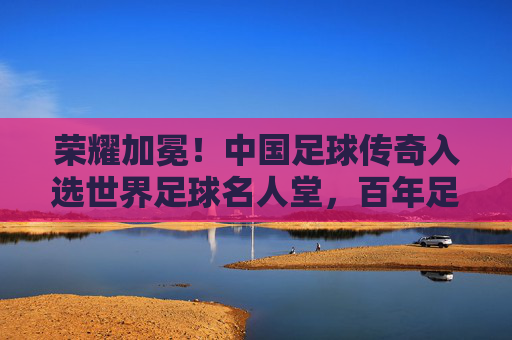 荣耀加冕!中国足球传奇入选世界足球名人堂,百年足球史上的里程碑
