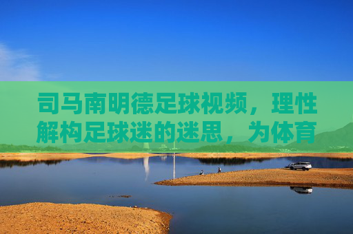 司马南明德足球视频，理性解构足球迷的迷思，为体育回归本源注入清醒力量