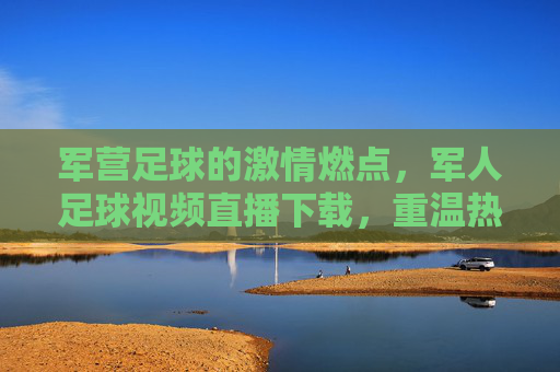 军营足球的激情燃点,军人足球视频直播下载,重温热血赛场与团队精神,军营足球激情燃点,军人足球视频直播,重温热血赛场与团队精神