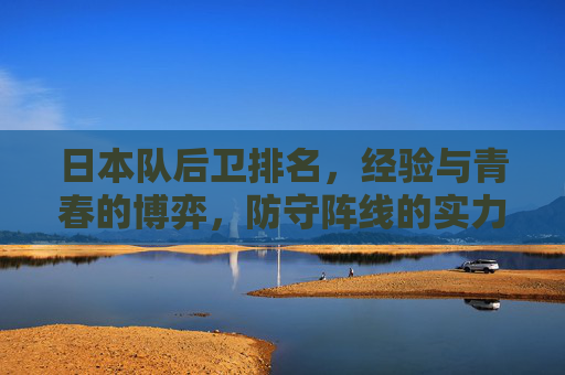 日本队后卫排名,经验与青春的博弈,防守阵线的实力剖析