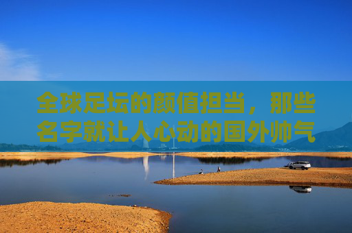 全球足坛的颜值担当，那些名字就让人心动的国外帅气足球队名，全球足坛的颜值担当，那些名字就让人心动的国外帅气足球队名