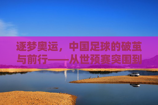 逐梦奥运，中国足球的破茧与前行——从世预赛突围到奥运征程的启航，逐梦奥运，中国足球的破茧与前行——从世预赛突围到奥运征程的启航