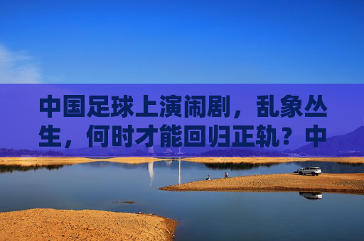 中国足球上演闹剧,乱象丛生,何时才能回归正轨?中国足球乱象丛生,闹剧频发,何时回归正轨?