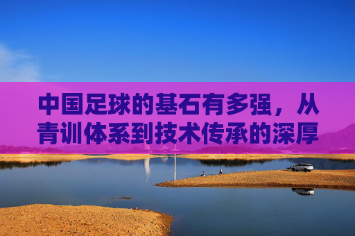 中国足球的基石有多强，从青训体系到技术传承的深厚底蕴，中国足球基石的深度，青训体系与技术传承的深厚底蕴