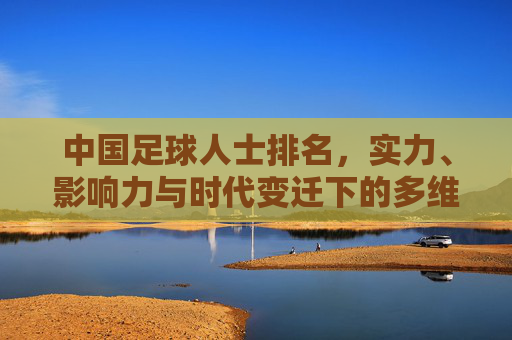 中国足球人士排名，实力、影响力与时代变迁下的多维审视