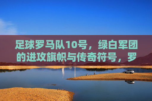 足球罗马队10号,绿白军团的进攻旗帜与传奇符号,罗马队10号,绿白军团的进攻旗帜与传奇符号